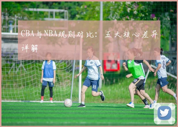 CBA与NBA规则对比:五大核心差异详解