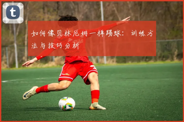 如何像贝林厄姆一样踢球：训练方法与技巧分析