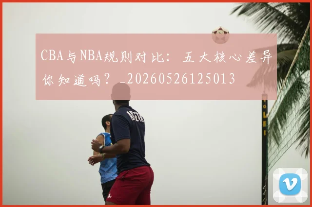 CBA与NBA规则对比:五大核心差异你知道吗?_20260526125013