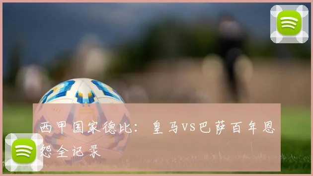 西甲国家德比:皇马vs巴萨百年恩怨全记录