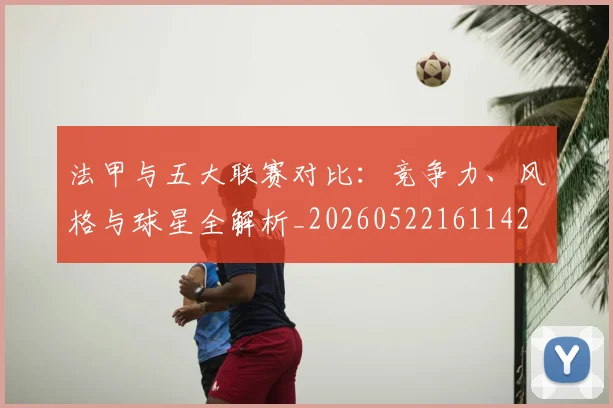 法甲与五大联赛对比：竞争力、风格与球星全解析_20260522161142