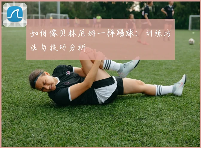如何像贝林厄姆一样踢球：训练方法与技巧分析