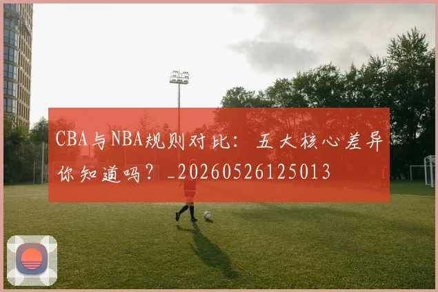 CBA与NBA规则对比：五大核心差异你知道吗？_20260526125013